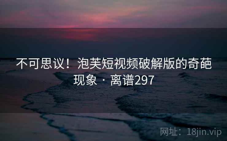 不可思议！泡芙短视频破解版的奇葩现象 · 离谱297