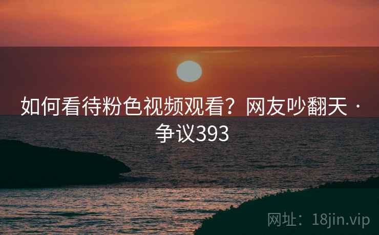 如何看待粉色视频观看？网友吵翻天 · 争议393
