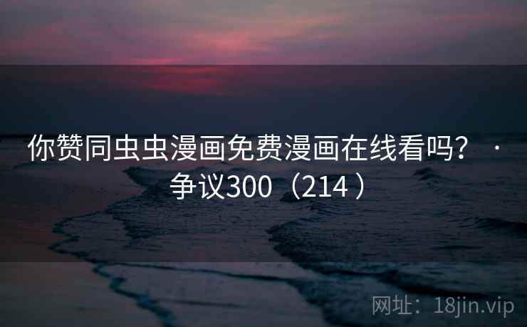 你赞同虫虫漫画免费漫画在线看吗？ · 争议300（214 ）  第1张