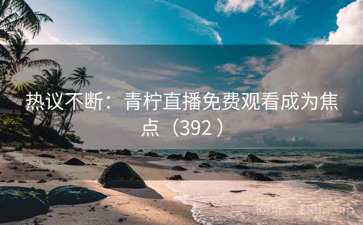 热议不断：青柠直播免费观看成为焦点（392 ）