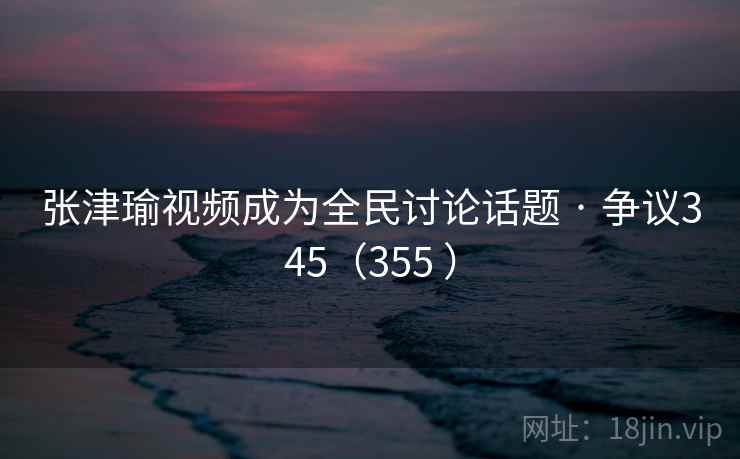 张津瑜视频成为全民讨论话题 · 争议345（355 ）